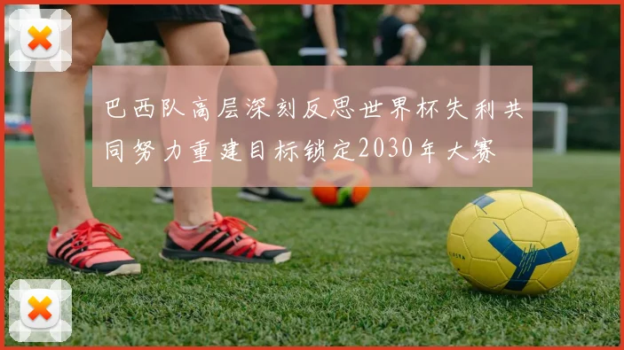 巴西队高层深刻反思世界杯失利共同努力重建目标锁定2030年大赛