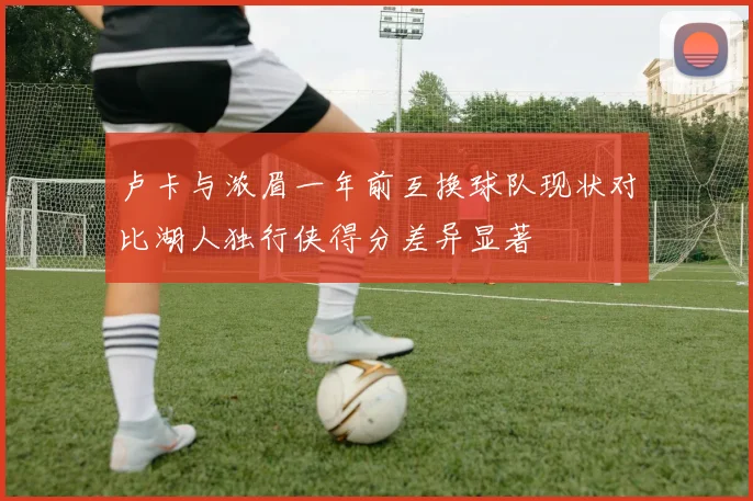 卢卡与浓眉一年前互换球队现状对比湖人独行侠得分差异显著