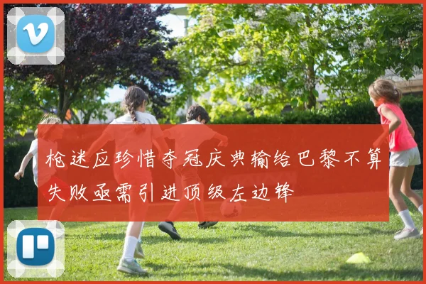 枪迷应珍惜夺冠庆典输给巴黎不算失败亟需引进顶级左边锋