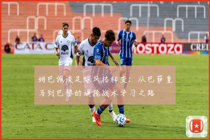 姆巴佩谈足球风格转变：从巴萨皇马到巴黎的逼抢战术学习之路