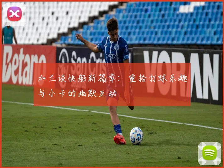 加兰谈快船新篇章：重拾打球乐趣与小卡的幽默互动