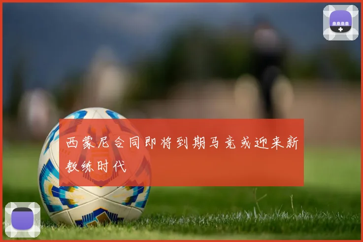 西蒙尼合同即将到期马竞或迎来新教练时代