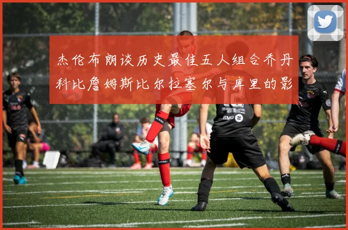 杰伦布朗谈历史最佳五人组合乔丹科比詹姆斯比尔拉塞尔与库里的影响力