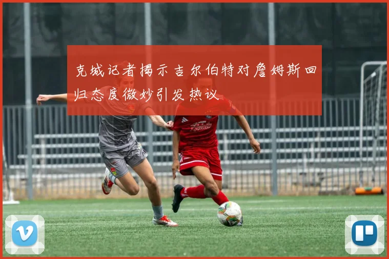 克城记者揭示吉尔伯特对詹姆斯回归态度微妙引发热议