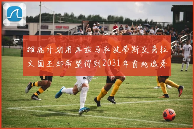 雄鹿计划用库兹马和波蒂斯交易拉文国王却希望得到2031年首轮选秀权