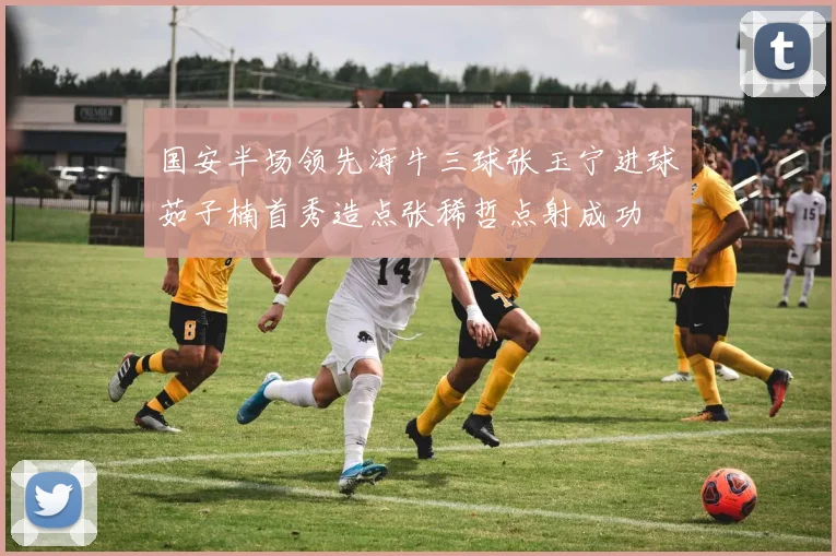 国安半场领先海牛三球张玉宁进球茹子楠首秀造点张稀哲点射成功