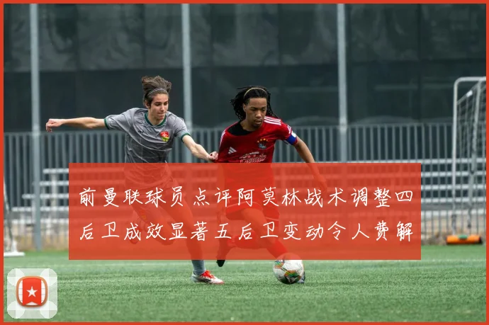 前曼联球员点评阿莫林战术调整四后卫成效显著五后卫变动令人费解