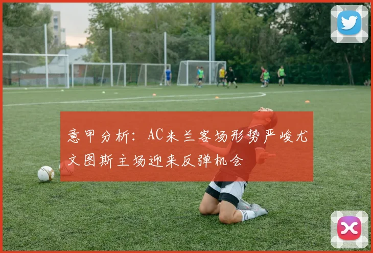 意甲分析：AC米兰客场形势严峻尤文图斯主场迎来反弹机会