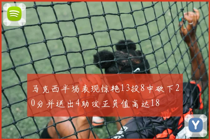 马克西半场表现惊艳13投8中砍下20分并送出4助攻正负值高达18