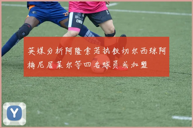 英媒分析阿隆索若执教切尔西琼阿梅尼居莱尔等四名球员或加盟