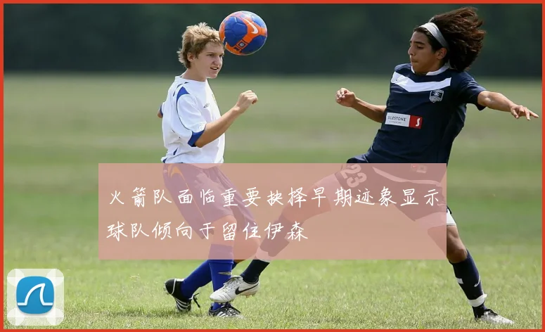 火箭队面临重要抉择早期迹象显示球队倾向于留住伊森