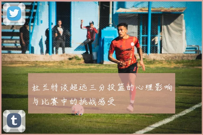 杜兰特谈超远三分投篮的心理影响与比赛中的挑战感受