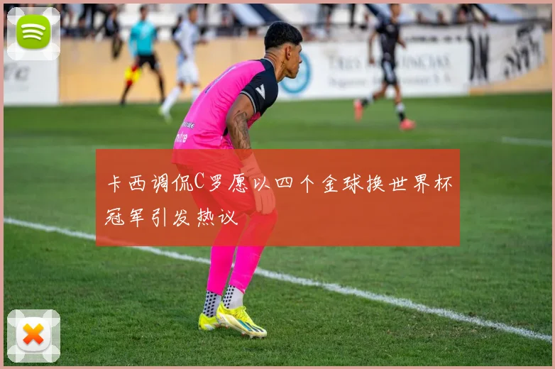 卡西调侃C罗愿以四个金球换世界杯冠军引发热议