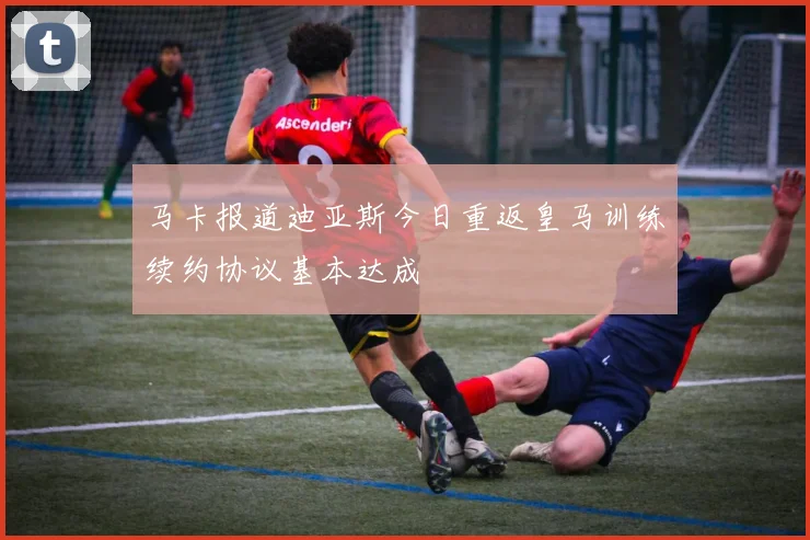 马卡报道迪亚斯今日重返皇马训练续约协议基本达成