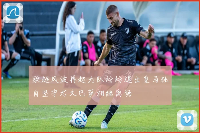 欧超风波再起九队纷纷退出皇马独自坚守尤文巴萨相继离场