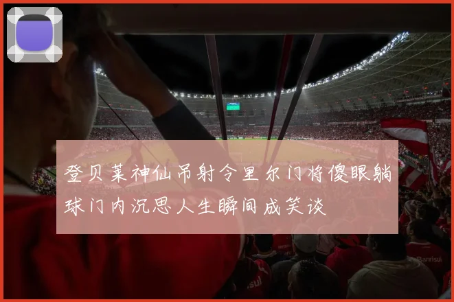 登贝莱神仙吊射令里尔门将傻眼躺球门内沉思人生瞬间成笑谈