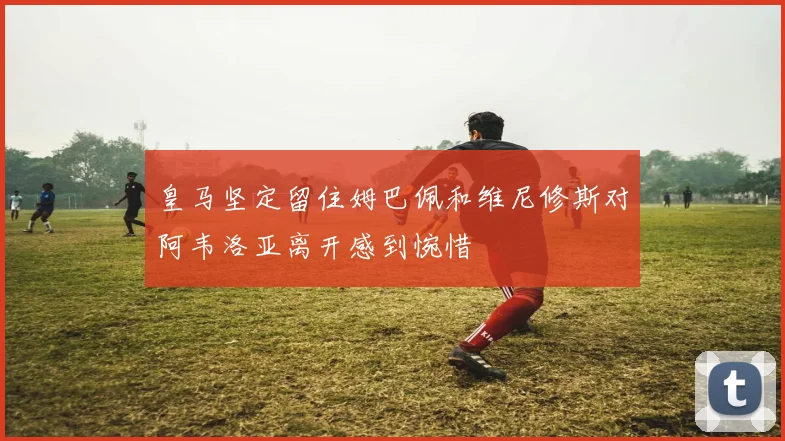 皇马坚定留住姆巴佩和维尼修斯对阿韦洛亚离开感到惋惜